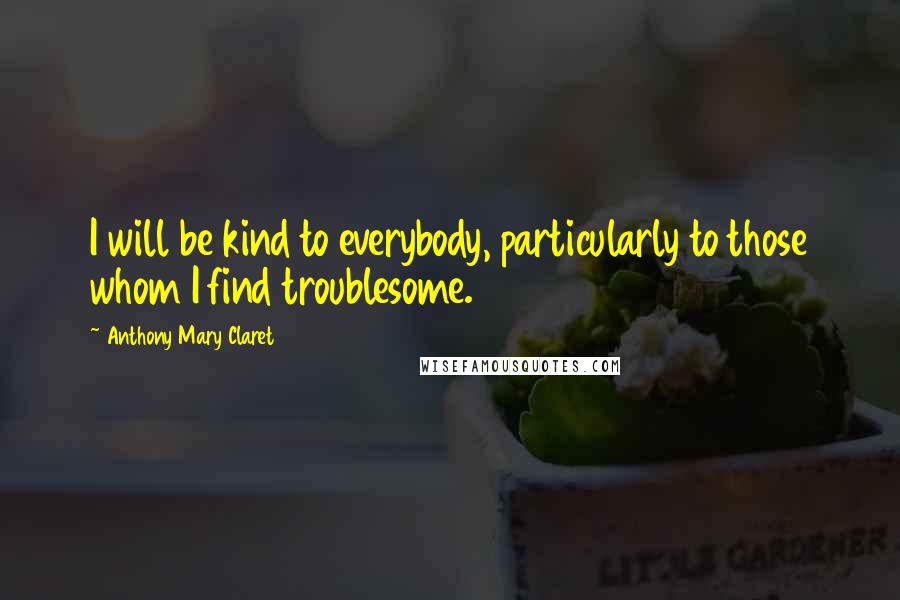 Anthony Mary Claret Quotes: I will be kind to everybody, particularly to those whom I find troublesome.