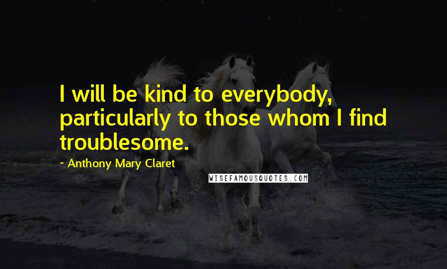 Anthony Mary Claret Quotes: I will be kind to everybody, particularly to those whom I find troublesome.