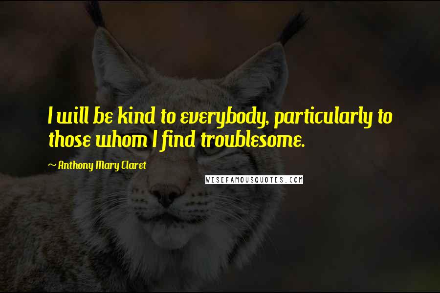 Anthony Mary Claret Quotes: I will be kind to everybody, particularly to those whom I find troublesome.