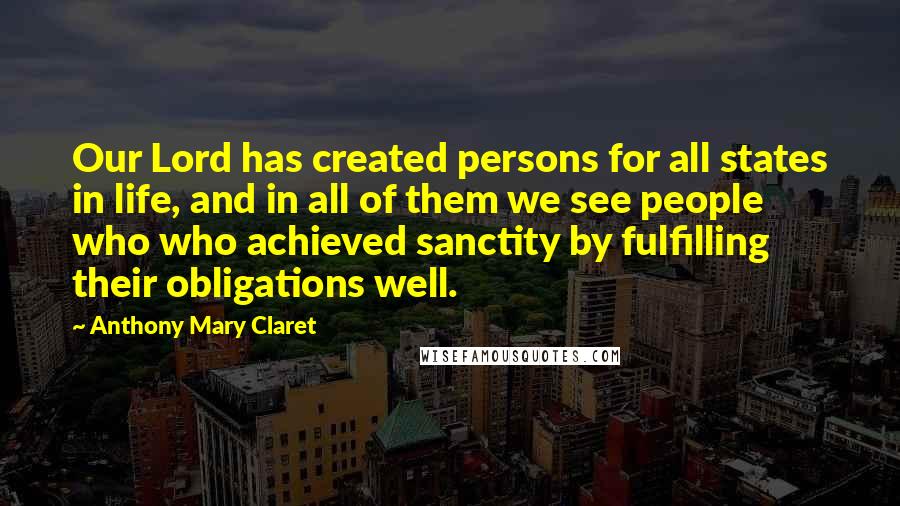 Anthony Mary Claret Quotes: Our Lord has created persons for all states in life, and in all of them we see people who who achieved sanctity by fulfilling their obligations well.