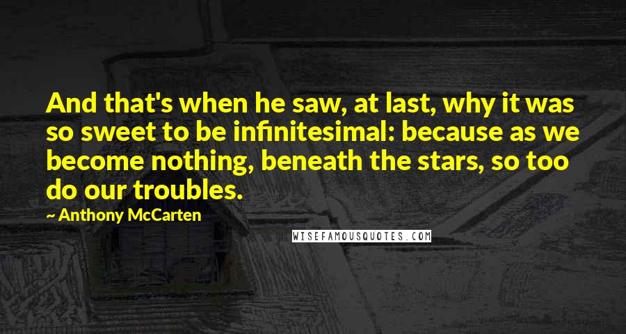 Anthony McCarten Quotes: And that's when he saw, at last, why it was so sweet to be infinitesimal: because as we become nothing, beneath the stars, so too do our troubles.
