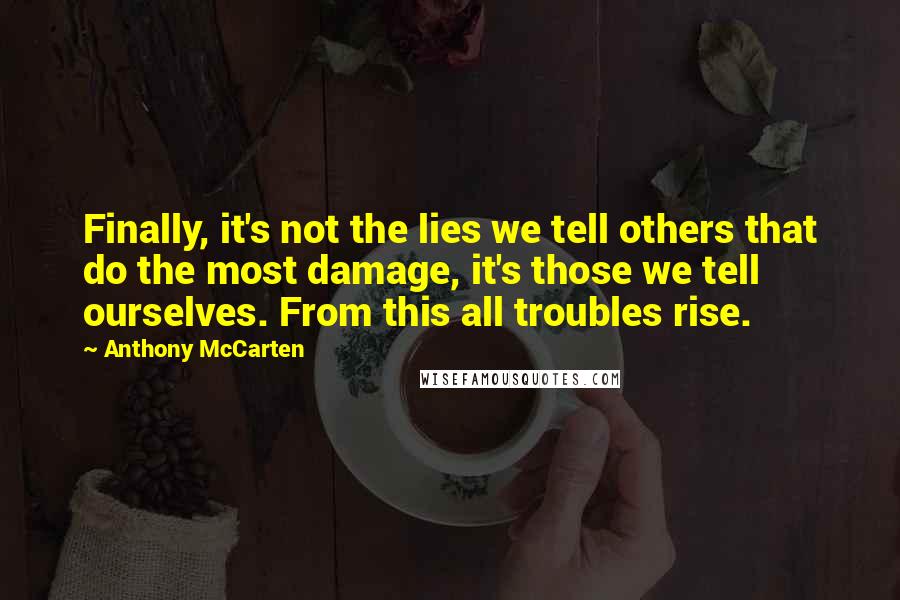 Anthony McCarten Quotes: Finally, it's not the lies we tell others that do the most damage, it's those we tell ourselves. From this all troubles rise.