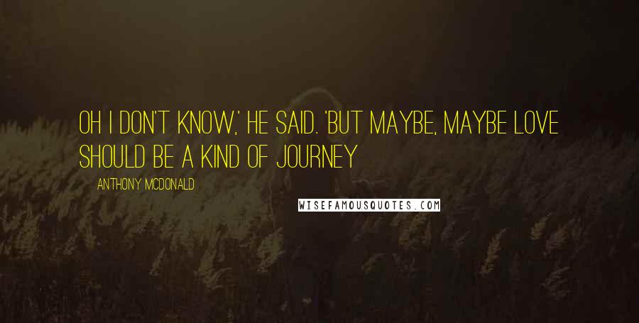 Anthony McDonald Quotes: Oh I don't know,' he said. 'But maybe, maybe love should be a kind of journey