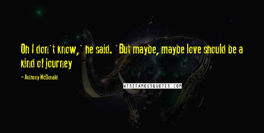 Anthony McDonald Quotes: Oh I don't know,' he said. 'But maybe, maybe love should be a kind of journey