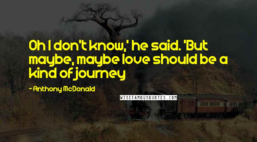 Anthony McDonald Quotes: Oh I don't know,' he said. 'But maybe, maybe love should be a kind of journey