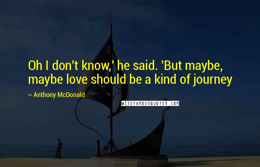 Anthony McDonald Quotes: Oh I don't know,' he said. 'But maybe, maybe love should be a kind of journey