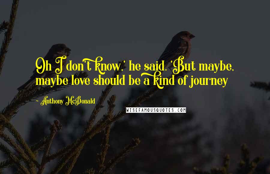 Anthony McDonald Quotes: Oh I don't know,' he said. 'But maybe, maybe love should be a kind of journey