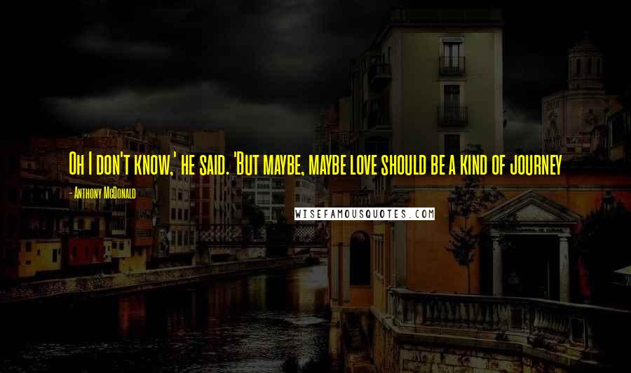 Anthony McDonald Quotes: Oh I don't know,' he said. 'But maybe, maybe love should be a kind of journey