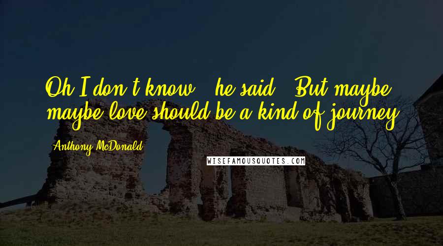 Anthony McDonald Quotes: Oh I don't know,' he said. 'But maybe, maybe love should be a kind of journey