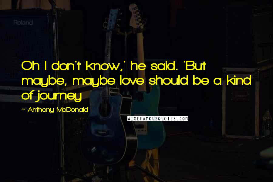 Anthony McDonald Quotes: Oh I don't know,' he said. 'But maybe, maybe love should be a kind of journey