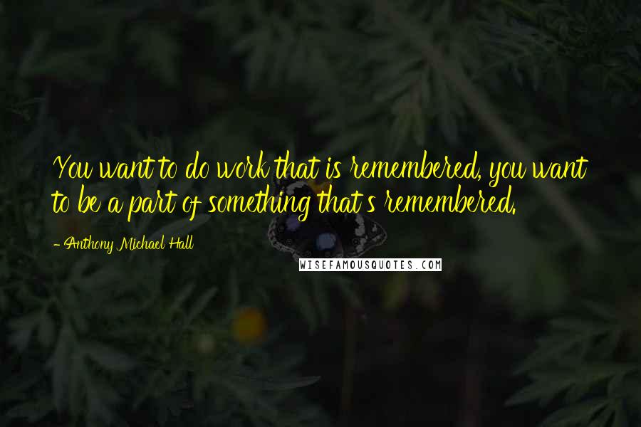 Anthony Michael Hall Quotes: You want to do work that is remembered, you want to be a part of something that's remembered.