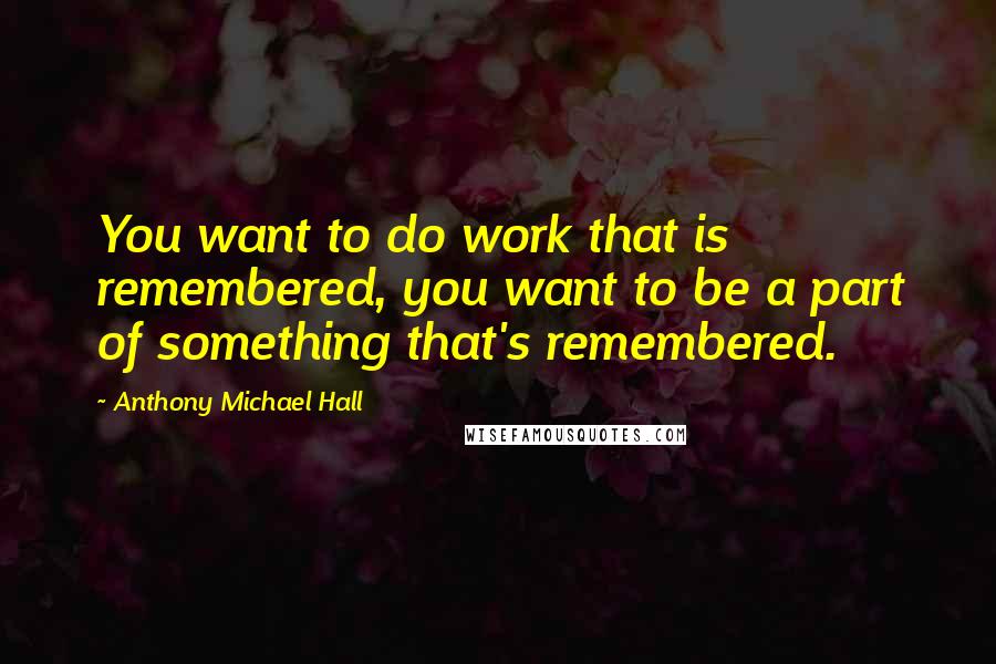 Anthony Michael Hall Quotes: You want to do work that is remembered, you want to be a part of something that's remembered.