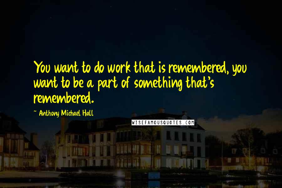 Anthony Michael Hall Quotes: You want to do work that is remembered, you want to be a part of something that's remembered.