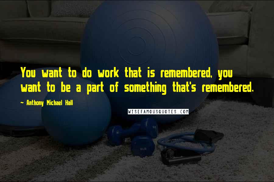 Anthony Michael Hall Quotes: You want to do work that is remembered, you want to be a part of something that's remembered.