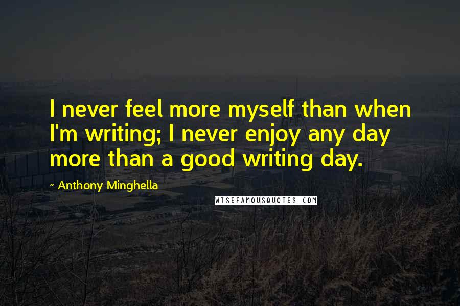 Anthony Minghella Quotes: I never feel more myself than when I'm writing; I never enjoy any day more than a good writing day.