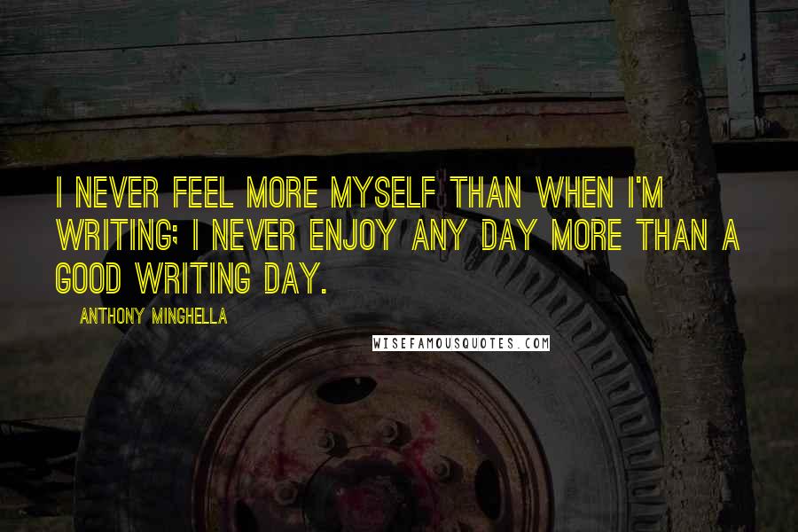 Anthony Minghella Quotes: I never feel more myself than when I'm writing; I never enjoy any day more than a good writing day.