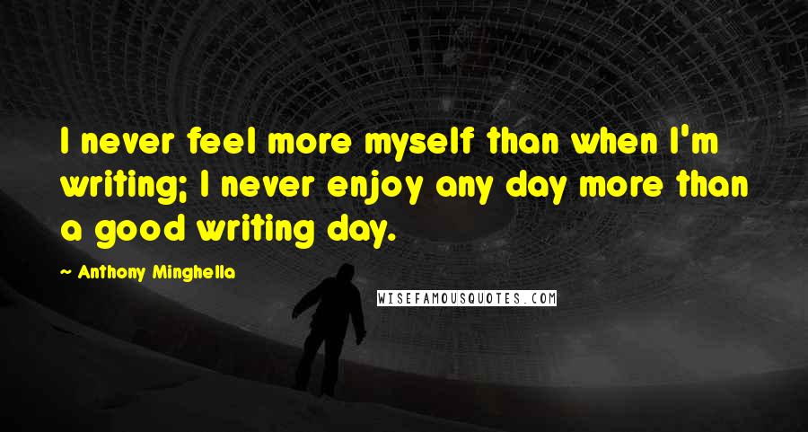 Anthony Minghella Quotes: I never feel more myself than when I'm writing; I never enjoy any day more than a good writing day.