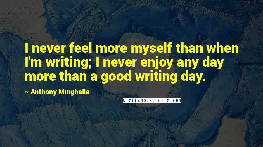 Anthony Minghella Quotes: I never feel more myself than when I'm writing; I never enjoy any day more than a good writing day.