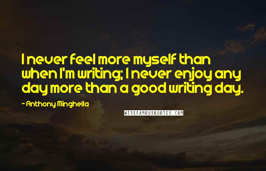 Anthony Minghella Quotes: I never feel more myself than when I'm writing; I never enjoy any day more than a good writing day.