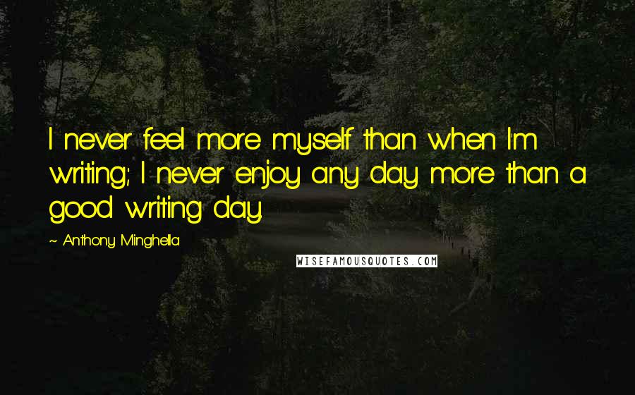 Anthony Minghella Quotes: I never feel more myself than when I'm writing; I never enjoy any day more than a good writing day.