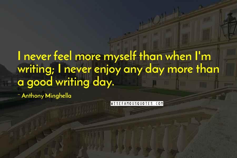 Anthony Minghella Quotes: I never feel more myself than when I'm writing; I never enjoy any day more than a good writing day.