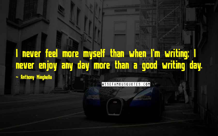 Anthony Minghella Quotes: I never feel more myself than when I'm writing; I never enjoy any day more than a good writing day.
