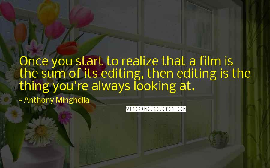 Anthony Minghella Quotes: Once you start to realize that a film is the sum of its editing, then editing is the thing you're always looking at.