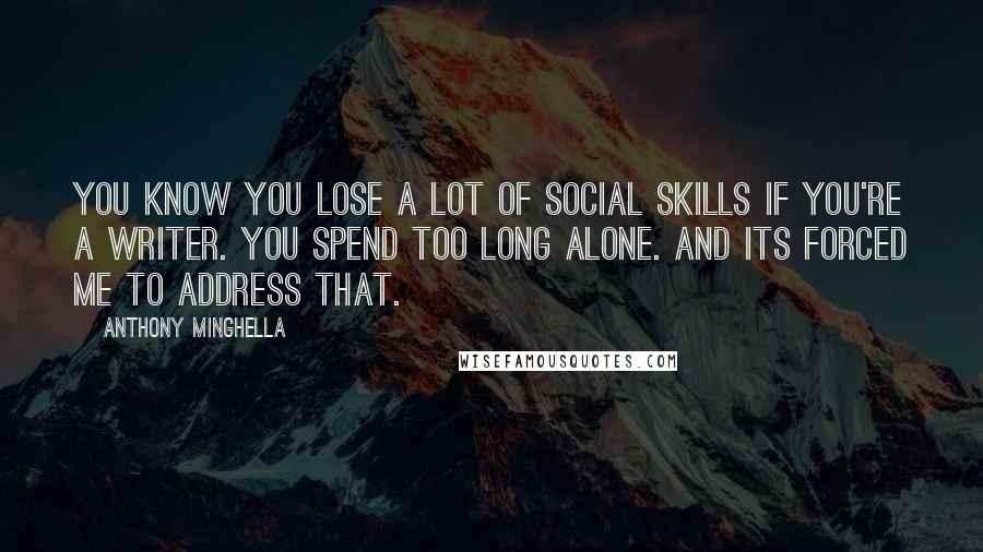 Anthony Minghella Quotes: You know you lose a lot of social skills if you're a writer. You spend too long alone. And its forced me to address that.