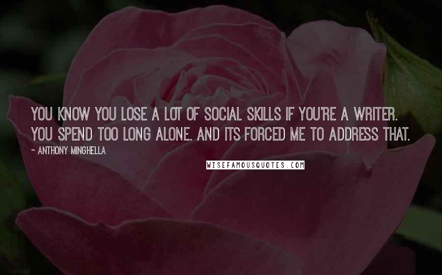 Anthony Minghella Quotes: You know you lose a lot of social skills if you're a writer. You spend too long alone. And its forced me to address that.