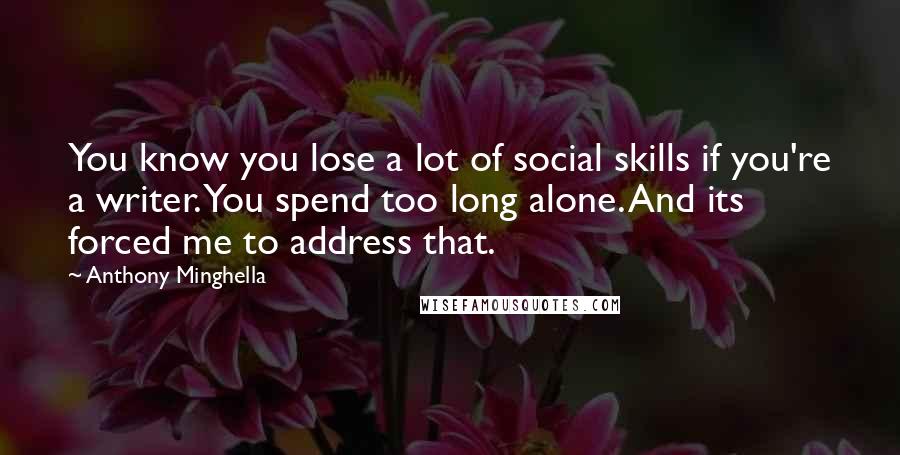 Anthony Minghella Quotes: You know you lose a lot of social skills if you're a writer. You spend too long alone. And its forced me to address that.