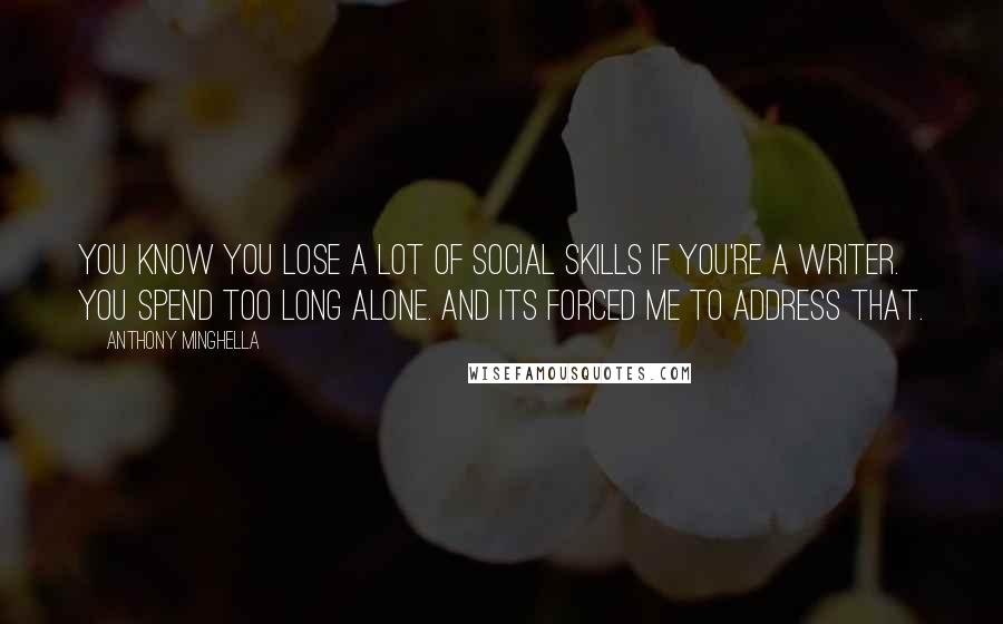 Anthony Minghella Quotes: You know you lose a lot of social skills if you're a writer. You spend too long alone. And its forced me to address that.