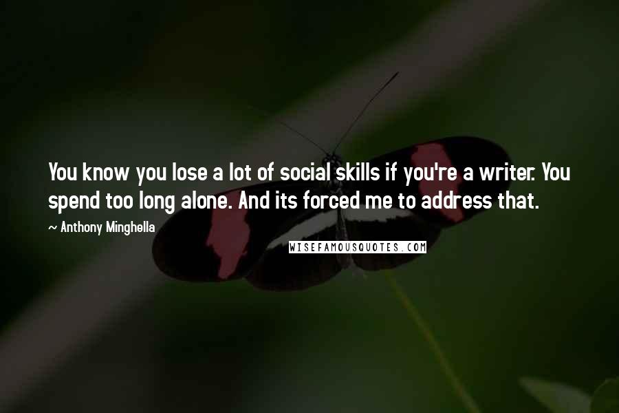 Anthony Minghella Quotes: You know you lose a lot of social skills if you're a writer. You spend too long alone. And its forced me to address that.