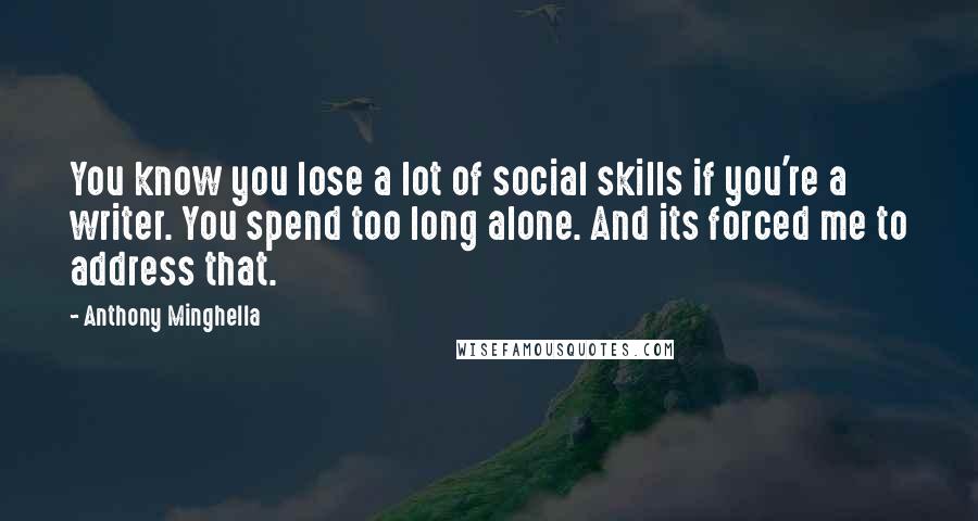 Anthony Minghella Quotes: You know you lose a lot of social skills if you're a writer. You spend too long alone. And its forced me to address that.
