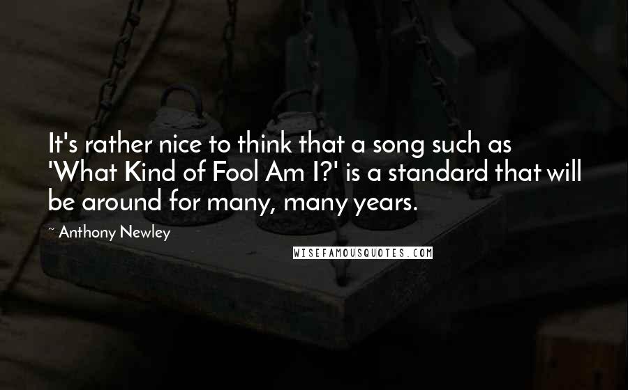 Anthony Newley Quotes: It's rather nice to think that a song such as 'What Kind of Fool Am I?' is a standard that will be around for many, many years.