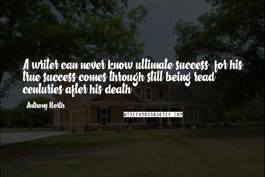 Anthony North Quotes: A writer can never know ultimate success, for his true success comes through still being read centuries after his death.