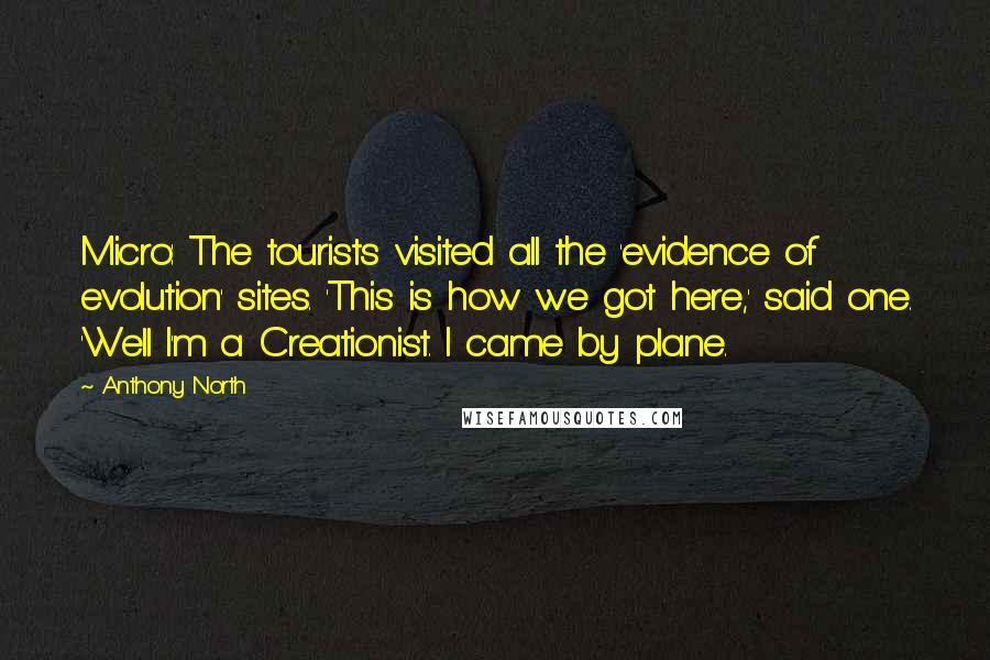 Anthony North Quotes: Micro: The tourists visited all the 'evidence of evolution' sites. 'This is how we got here,' said one. 'Well I'm a Creationist. I came by plane.