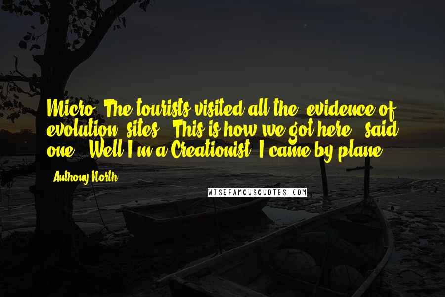 Anthony North Quotes: Micro: The tourists visited all the 'evidence of evolution' sites. 'This is how we got here,' said one. 'Well I'm a Creationist. I came by plane.