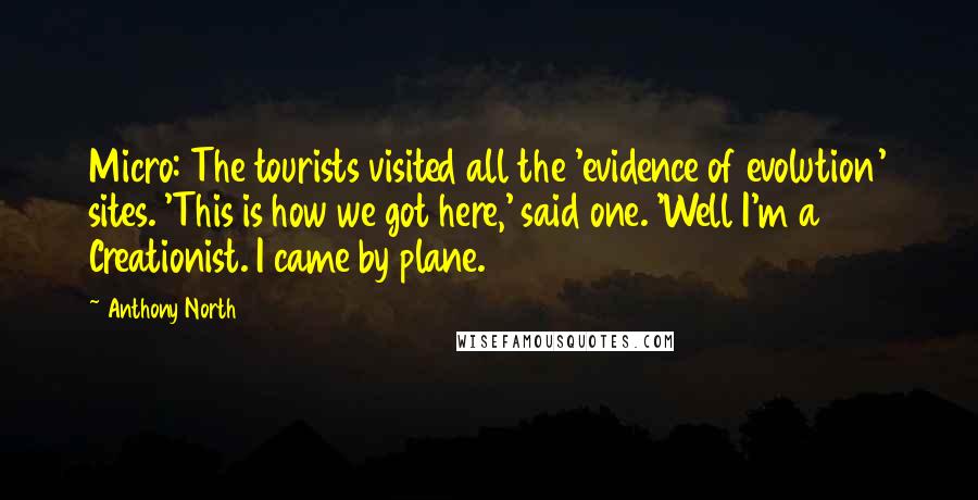 Anthony North Quotes: Micro: The tourists visited all the 'evidence of evolution' sites. 'This is how we got here,' said one. 'Well I'm a Creationist. I came by plane.