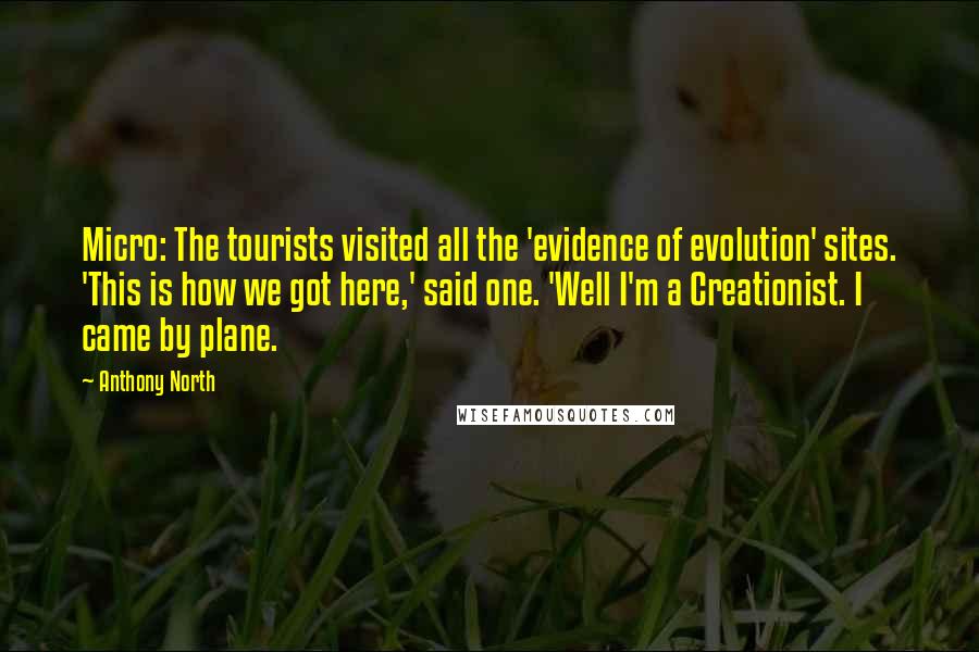 Anthony North Quotes: Micro: The tourists visited all the 'evidence of evolution' sites. 'This is how we got here,' said one. 'Well I'm a Creationist. I came by plane.