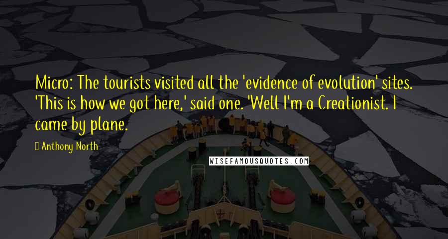 Anthony North Quotes: Micro: The tourists visited all the 'evidence of evolution' sites. 'This is how we got here,' said one. 'Well I'm a Creationist. I came by plane.