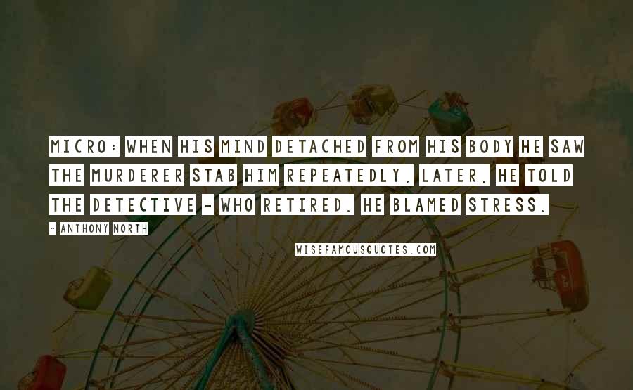 Anthony North Quotes: Micro: When his mind detached from his body he saw the murderer stab him repeatedly. Later, he told the detective - who retired. He blamed stress.