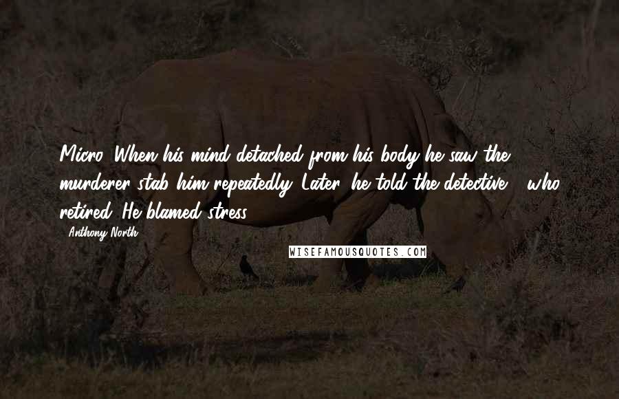 Anthony North Quotes: Micro: When his mind detached from his body he saw the murderer stab him repeatedly. Later, he told the detective - who retired. He blamed stress.