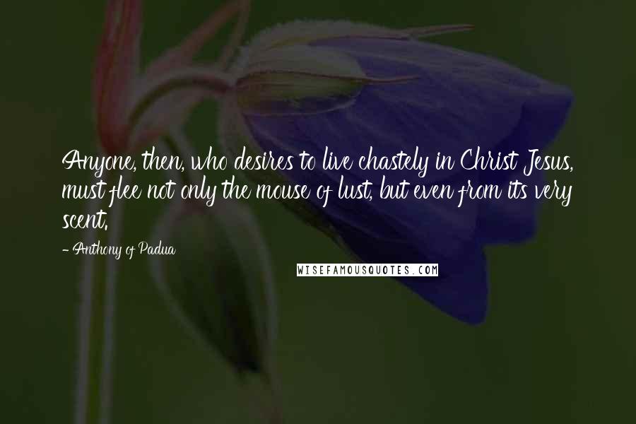 Anthony Of Padua Quotes: Anyone, then, who desires to live chastely in Christ Jesus, must flee not only the mouse of lust, but even from its very scent.