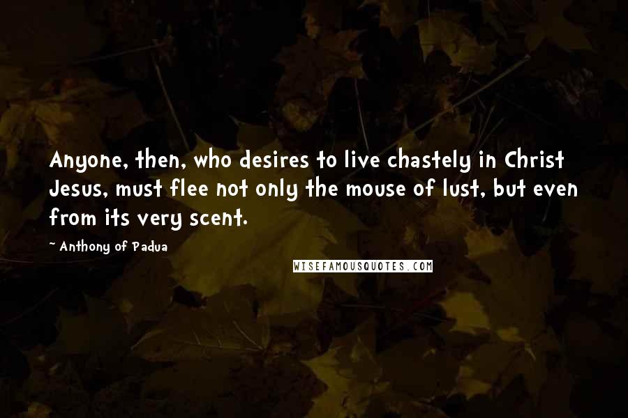Anthony Of Padua Quotes: Anyone, then, who desires to live chastely in Christ Jesus, must flee not only the mouse of lust, but even from its very scent.