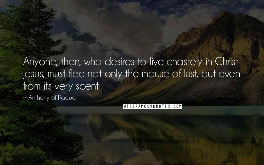 Anthony Of Padua Quotes: Anyone, then, who desires to live chastely in Christ Jesus, must flee not only the mouse of lust, but even from its very scent.