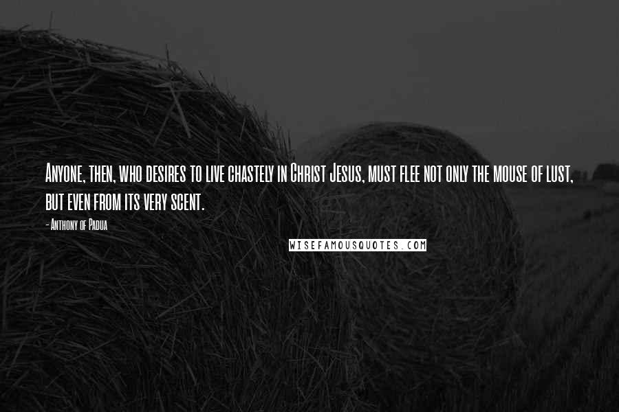 Anthony Of Padua Quotes: Anyone, then, who desires to live chastely in Christ Jesus, must flee not only the mouse of lust, but even from its very scent.