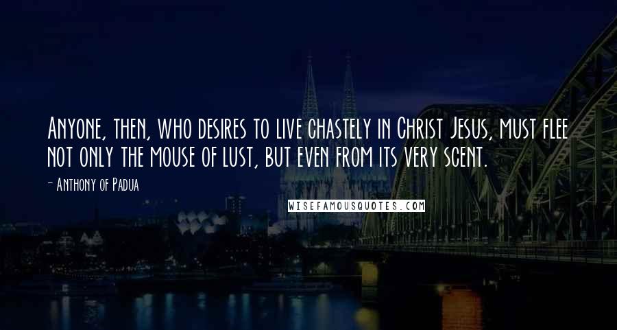 Anthony Of Padua Quotes: Anyone, then, who desires to live chastely in Christ Jesus, must flee not only the mouse of lust, but even from its very scent.