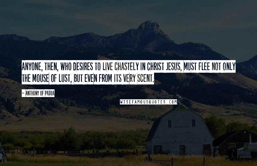 Anthony Of Padua Quotes: Anyone, then, who desires to live chastely in Christ Jesus, must flee not only the mouse of lust, but even from its very scent.