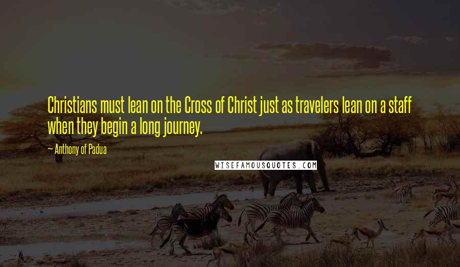 Anthony Of Padua Quotes: Christians must lean on the Cross of Christ just as travelers lean on a staff when they begin a long journey.