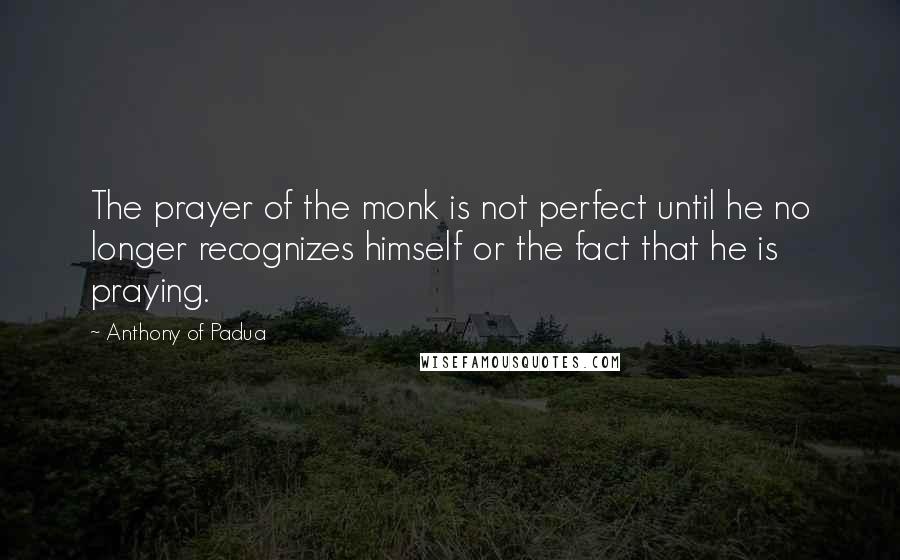 Anthony Of Padua Quotes: The prayer of the monk is not perfect until he no longer recognizes himself or the fact that he is praying.